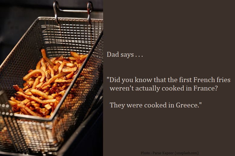 Dad Joke : Dad says . . .  "Did you know that the first French fries weren't actually cooked in France? They were cooked in Greece."