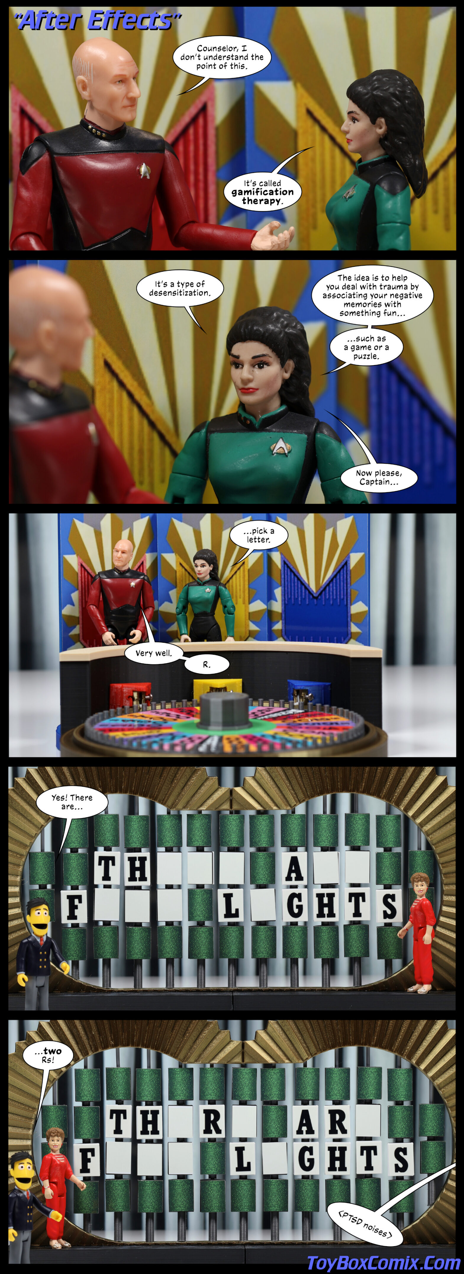 Comic made by photographing action figures. Panel 1: Trek TNG-style title: "After Effects." Picard: "Counselor, I don’t understand the point of this." Troi: "It’s called gamification therapy." Panel 2: Troi: "It’s a type of desensitization. The idea is to help you deal with trauma by associating your negative memories with something fun... such as a game or puzzle. Now please, Captai..." Panel 3: Zoom out to see Picard and Troi standing behind the "Wheel of Fortune wheel." Troi: "...pick a letter." Picard: "Very well. R." Panel 4: The "Wheel of Fortune board reads: "TH___ A__ F___ L_GHTS." Blanche Devereaux is in the letter-turning position. Guy Smiley, host: "Yes! There are..." Panel 5: The board reads: "TH_R_ AR_ F___ L_GHTS." Guy Smiley: "...two Rs!" Sound effect from off-panel: "PTSD noises" Creator credit reads: ToyBoxComix.com
